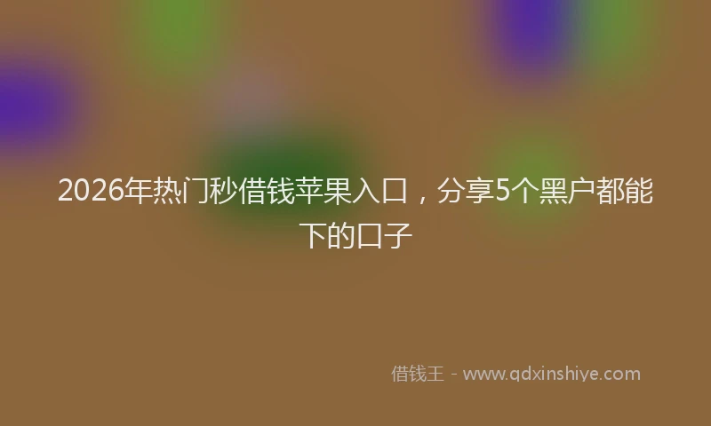2026年热门秒借钱苹果入口，分享5个黑户都能下的口子