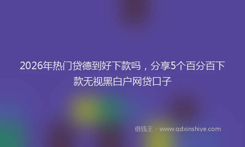 2026年热门贷德到好下款吗，分享5个百分百下款无视黑白户网贷口子