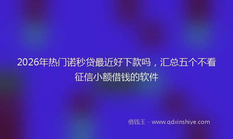 2026年热门诺秒贷最近好下款吗，汇总五个不看征信小额借钱的软件