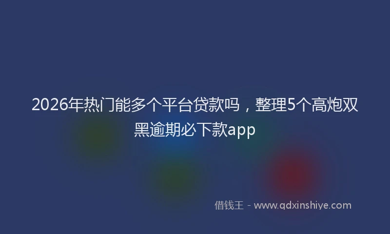 2026年热门能多个平台贷款吗，整理5个高炮双黑逾期必下款app