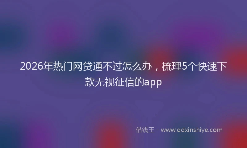 2026年热门网贷通不过怎么办，梳理5个快速下款无视征信的app