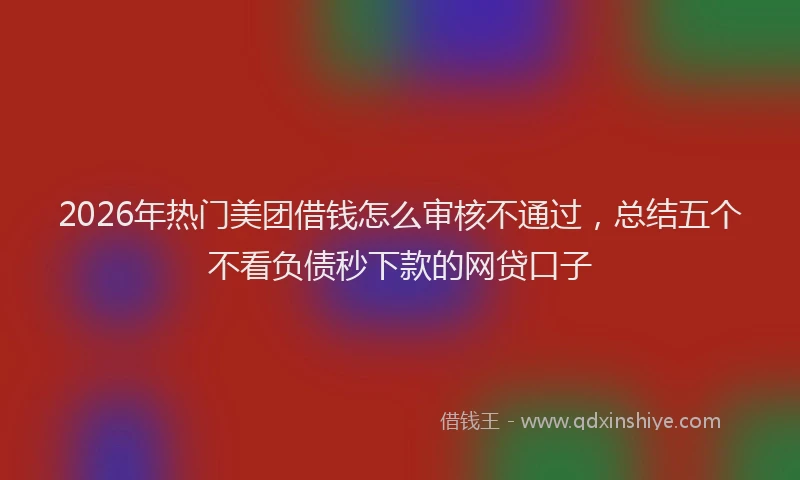 2026年热门美团借钱怎么审核不通过,总结五个不看负债秒下款的网贷口子