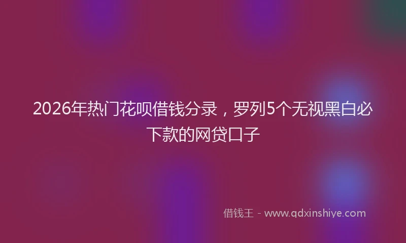 2026年热门花呗借钱分录，罗列5个无视黑白必下款的网贷口子