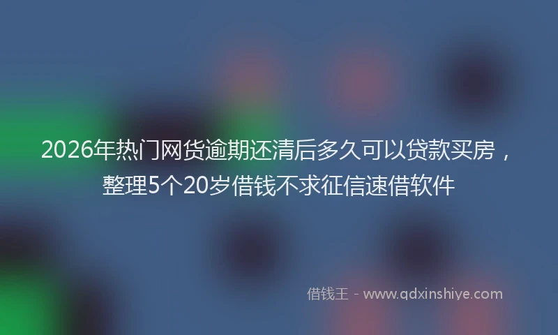 2026年热门网货逾期还清后多久可以贷款买房，整理5个20岁借钱不求征信速借软件