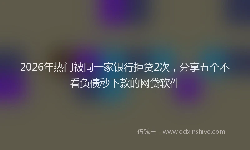 2026年热门被同一家银行拒贷2次，分享五个不看负债秒下款的网贷软件