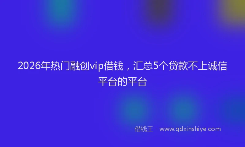 2026年热门融创vip借钱，汇总5个贷款不上诚信平台的平台