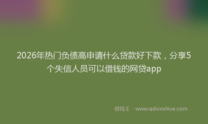 2026年热门负债高申请什么贷款好下款，分享5个失信人员可以借钱的网贷app