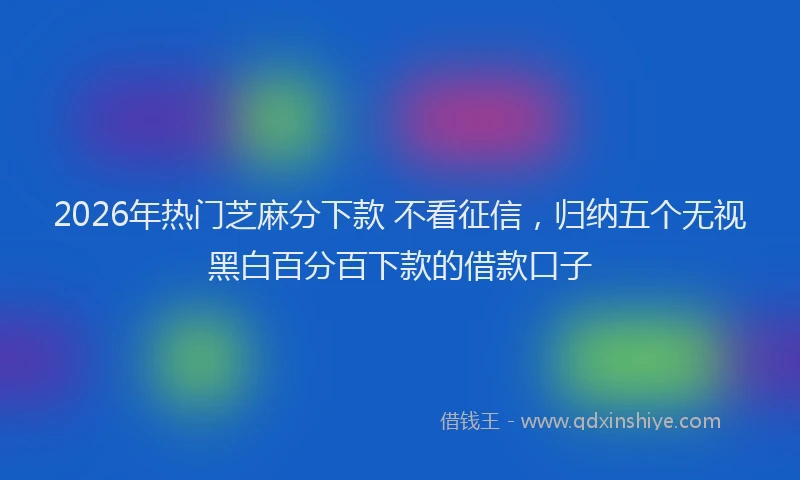 2026年热门芝麻分下款 不看征信，归纳五个无视黑白百分百下款的借款口子