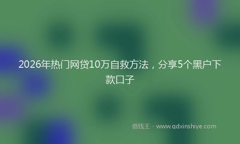 2026年热门网贷10万自救方法，分享5个黑户下款口子