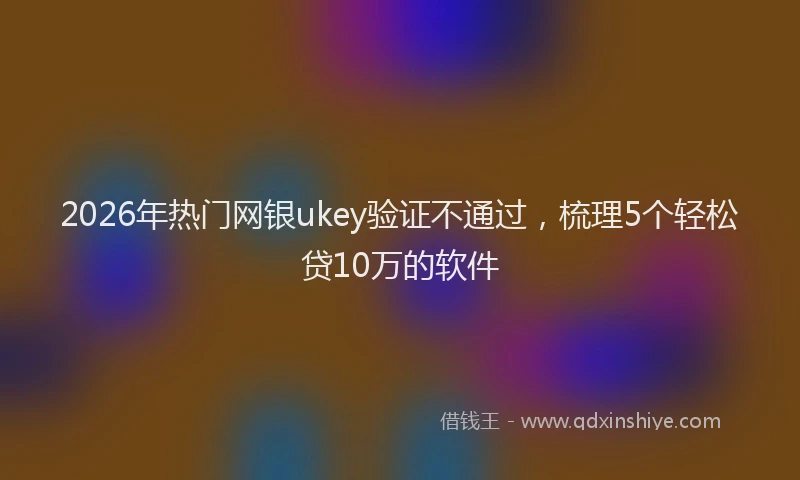 2026年热门网银ukey验证不通过，梳理5个轻松贷10万的软件