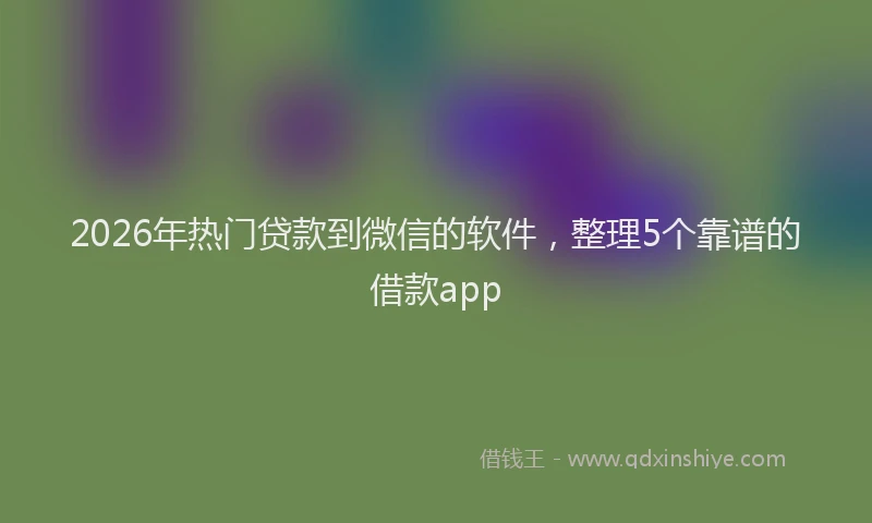 2026年热门贷款到微信的软件,整理5个靠谱的借款app