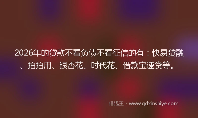 2026年的贷款不看负债不看征信的有：快易贷融、拍拍用、银杏花、时代花、借款宝速贷等。