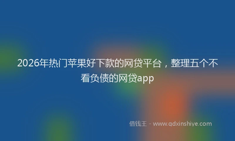 2026年热门苹果好下款的网贷平台，整理五个不看负债的网贷app