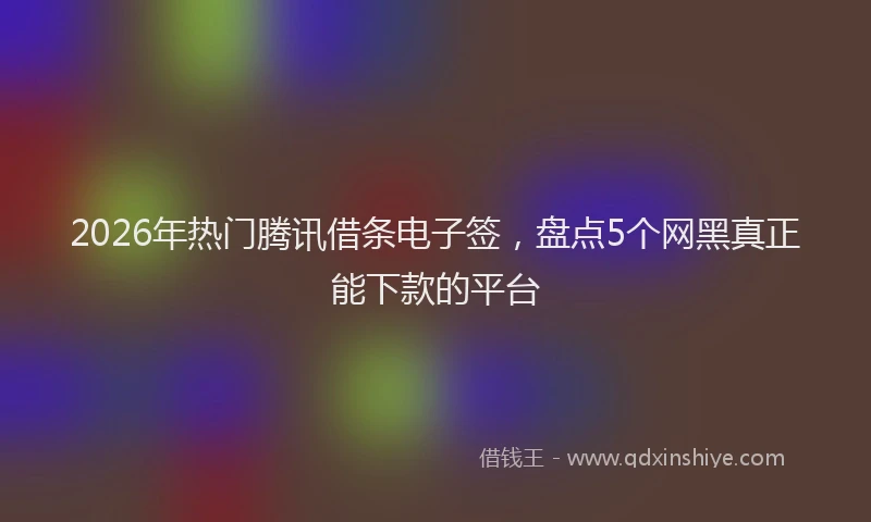 2026年热门腾讯借条电子签，盘点5个网黑真正能下款的平台