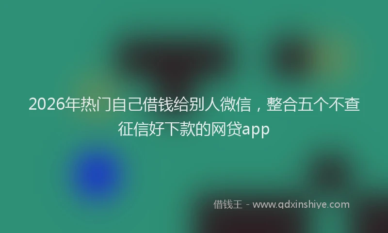 2026年热门自己借钱给别人微信，整合五个不查征信好下款的网贷app