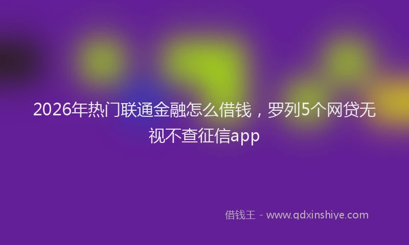 2026年热门联通金融怎么借钱，罗列5个网贷无视不查征信app