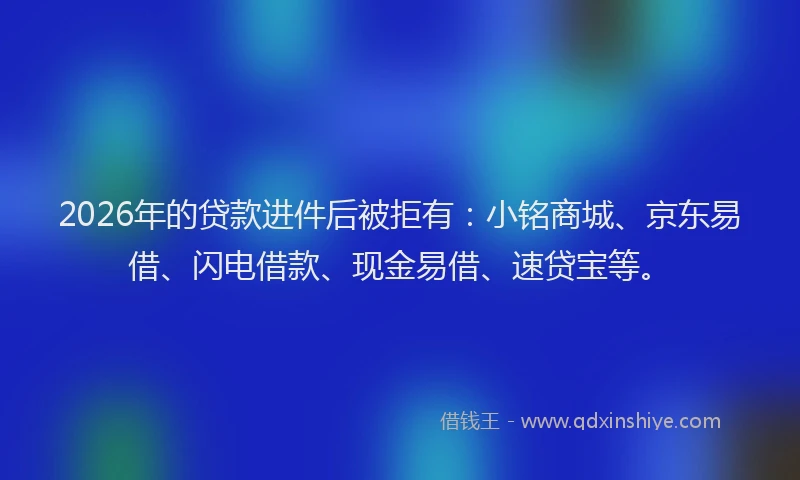 2026年的贷款进件后被拒有：小铭商城、京东易借、闪电借款、现金易借、速贷宝等。