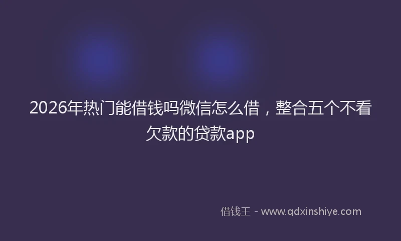 2026年热门能借钱吗微信怎么借，整合五个不看欠款的贷款app