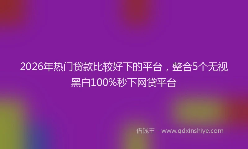 2026年热门贷款比较好下的平台，整合5个无视黑白100%秒下网贷平台