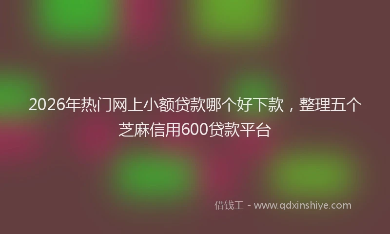 2026年热门网上小额贷款哪个好下款，整理五个芝麻信用600贷款平台
