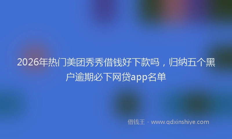 2026年热门美团秀秀借钱好下款吗，归纳五个黑户逾期必下网贷app名单