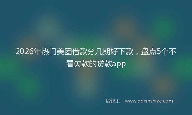 2026年热门美团借款分几期好下款，盘点5个不看欠款的贷款app
