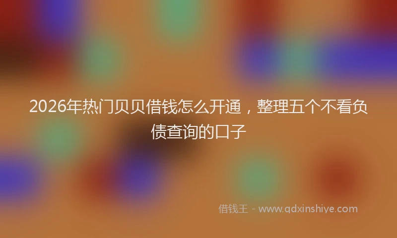 2026年热门贝贝借钱怎么开通，整理五个不看负债查询的口子