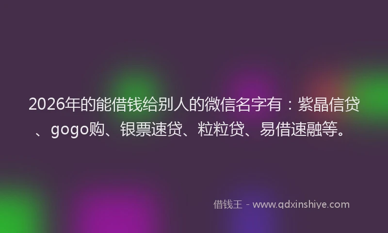 2026年的能借钱给别人的微信名字有:紫晶信贷、gogo购、银票速贷、粒粒贷、易借速融等。