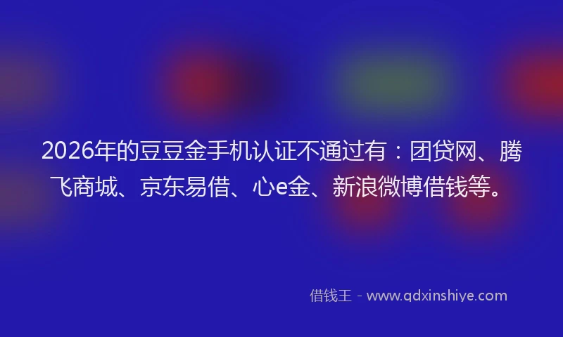 2026年的豆豆金手机认证不通过有:团贷网、腾飞商城、京东易借、心e金、新浪微博借钱等。