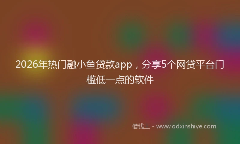 2026年热门融小鱼贷款app,分享5个网贷平台门槛低一点的软件