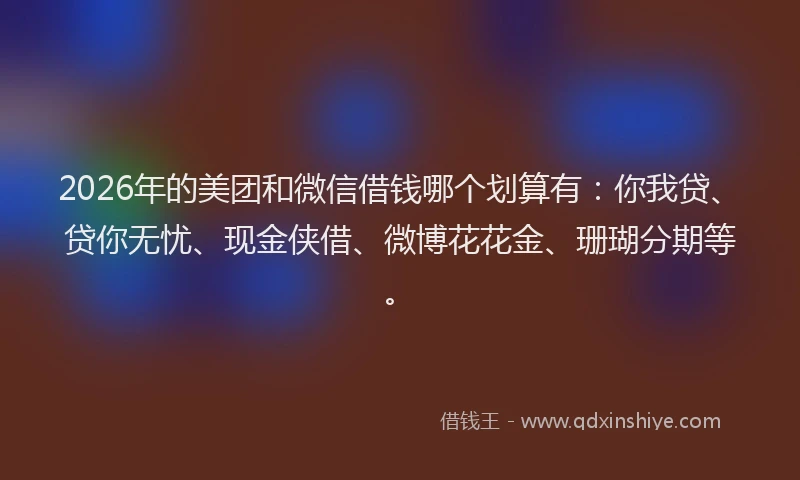 2026年的美团和微信借钱哪个划算有：你我贷、贷你无忧、现金侠借、微博花花金、珊瑚分期等。