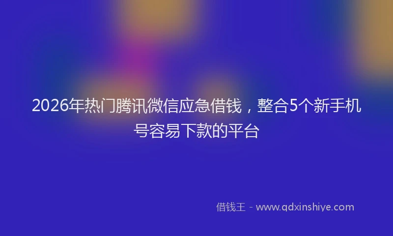2026年热门腾讯微信应急借钱，整合5个新手机号容易下款的平台