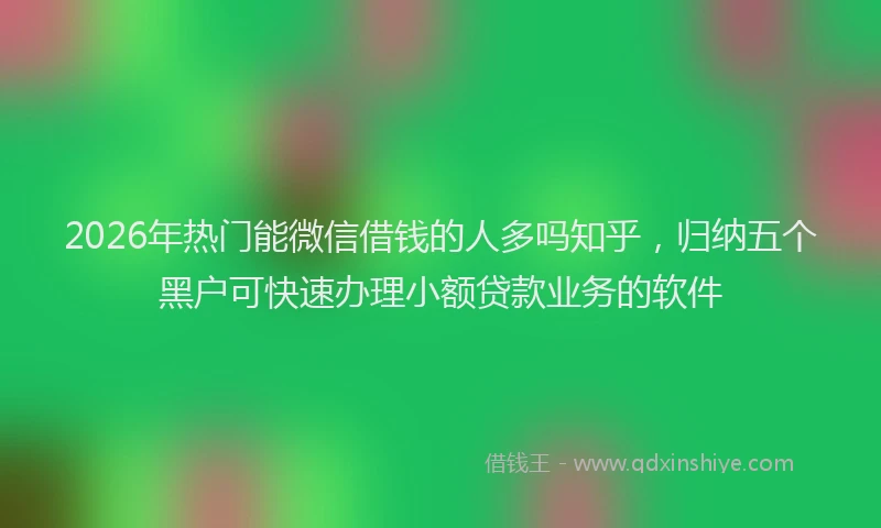 2026年热门能微信借钱的人多吗知乎，归纳五个黑户可快速办理小额贷款业务的软件