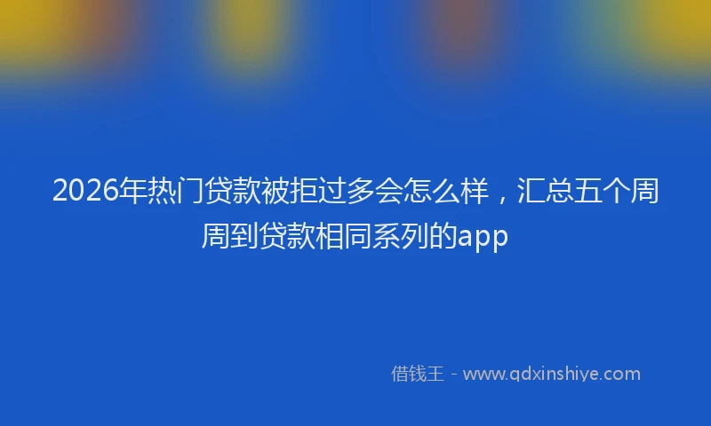 2026年热门贷款被拒过多会怎么样，汇总五个周周到贷款相同系列的app