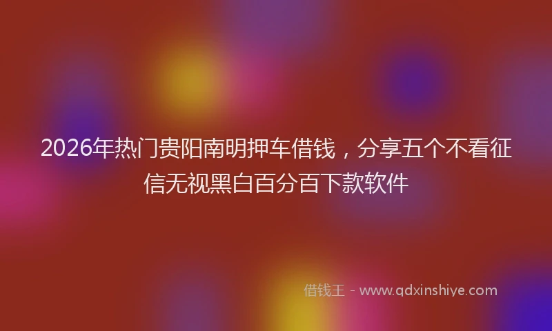 2026年热门贵阳南明押车借钱，分享五个不看征信无视黑白百分百下款软件