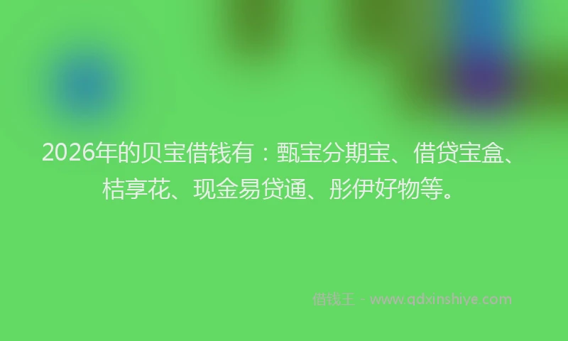 2026年的贝宝借钱有：甄宝分期宝、借贷宝盒、桔享花、现金易贷通、彤伊好物等。