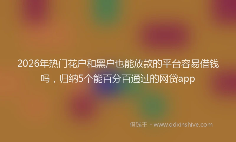 2026年热门花户和黑户也能放款的平台容易借钱吗，归纳5个能百分百通过的网贷app