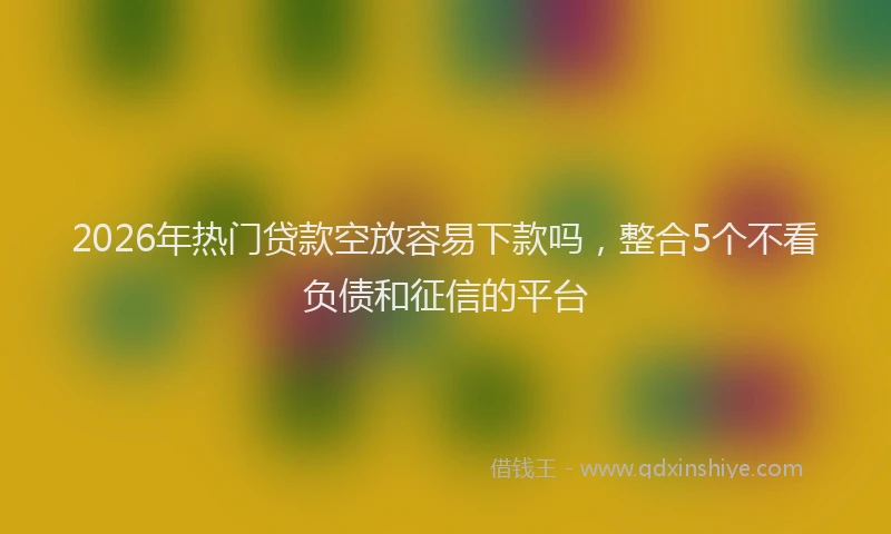 2026年热门贷款空放容易下款吗，整合5个不看负债和征信的平台