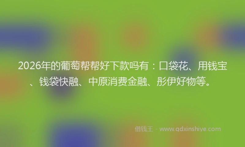2026年的葡萄帮帮好下款吗有：口袋花、用钱宝、钱袋快融、中原消费金融、彤伊好物等。