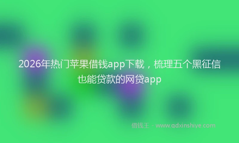 2026年热门苹果借钱app下载，梳理五个黑征信也能贷款的网贷app
