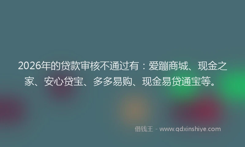 2026年的贷款审核不通过有：爱蹦商城、现金之家、安心贷宝、多多易购、现金易贷通宝等。