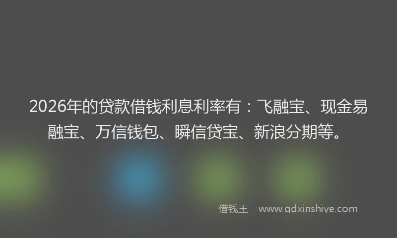 2026年的贷款借钱利息利率有：飞融宝、现金易融宝、万信钱包、瞬信贷宝、新浪分期等。