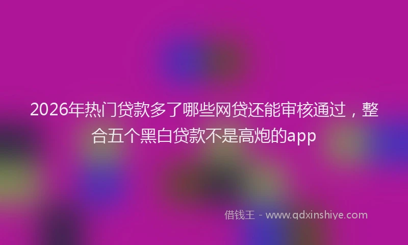 2026年热门贷款多了哪些网贷还能审核通过，整合五个黑白贷款不是高炮的app