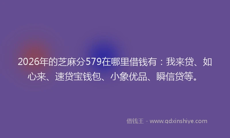 2026年的芝麻分579在哪里借钱有：我来贷、如心来、速贷宝钱包、小象优品、瞬信贷等。