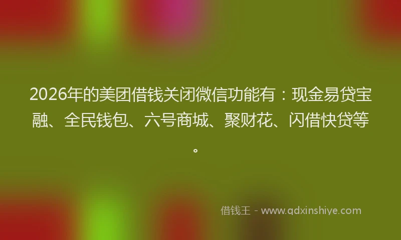 2026年的美团借钱关闭微信功能有：现金易贷宝融、全民钱包、六号商城、聚财花、闪借快贷等。