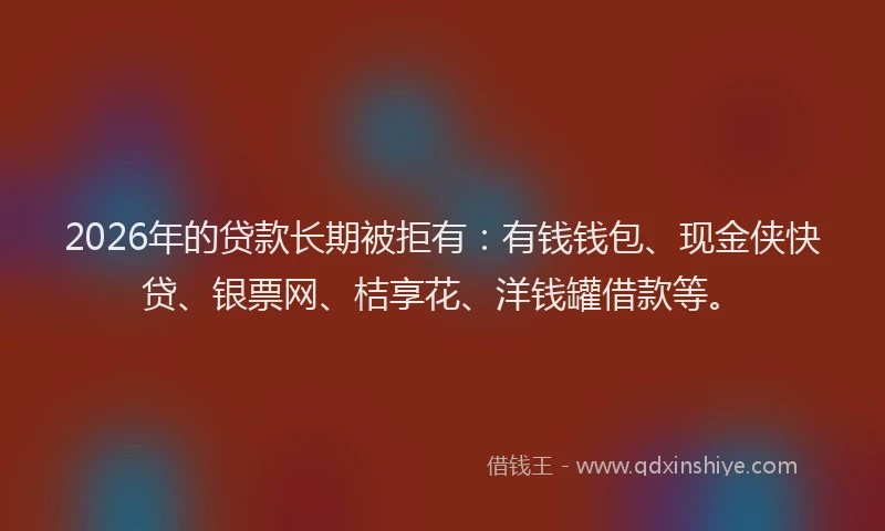 2026年的贷款长期被拒有：有钱钱包、现金侠快贷、银票网、桔享花、洋钱罐借款等。