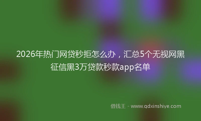 2026年热门网贷秒拒怎么办，汇总5个无视网黑征信黑3万贷款秒款app名单