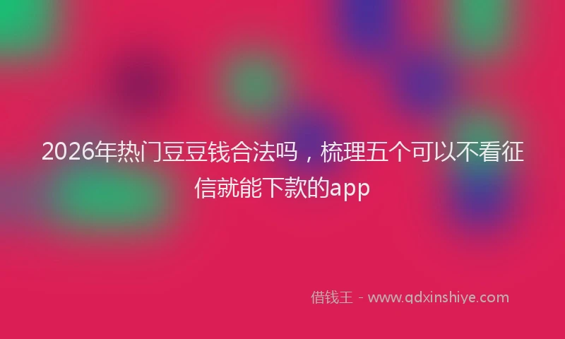 2026年热门豆豆钱合法吗，梳理五个可以不看征信就能下款的app