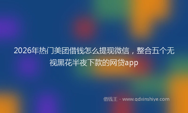 2026年热门美团借钱怎么提现微信,整合五个无视黑花半夜下款的网贷app
