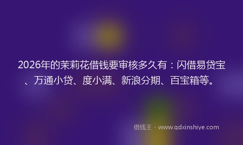 2026年的茉莉花借钱要审核多久有：闪借易贷宝、万通小贷、度小满、新浪分期、百宝箱等。